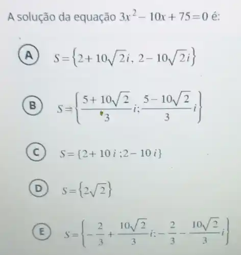 A solução da equação 3x^2-10x+75=0 é:
A S= 2+10sqrt (2)i,2-10sqrt (2)i) 
B S= (5+10sqrt (2))/(e_(3))i;(5-10sqrt (2))/(3)i) 
C S= 2+10i;2-10i 
D S= 2sqrt (2))
E S= -(2)/(3)+(10sqrt (2))/(3)i:-(2)/(3)-(10sqrt (2))/(3)i)