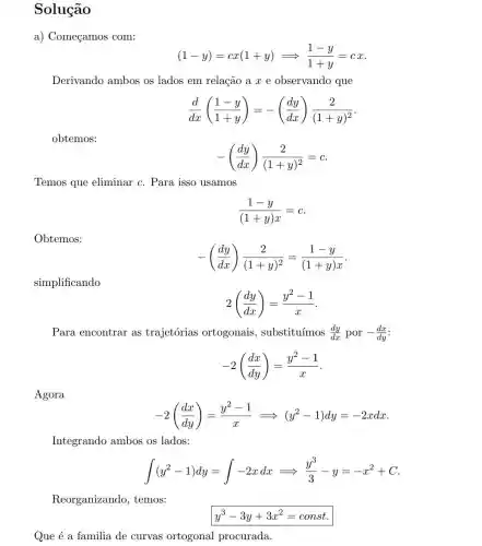 Solução
a) Começamos com:
Derivando ambos os lados em relação a x e observando que
(d)/(dx)((1-y)/(1+y))=-((dy)/(dx))(2)/((1+y)^2)
obtemos:
-((dy)/(dx))(2)/((1+y)^2)=c
Temos que eliminar c. Para isso usamos
(1-y)/((1+y)x)=c
Obtemos:
-((dy)/(dx))(2)/((1+y)^2)=(1-y)/((1+y)x)
simplificando
2((dy)/(dx))=(y^2-1)/(x)
Para encontrar as trajetórias ortogonais , substituímos (dy)/(dx)por-(dx)/(dy)
-2((dx)/(dy))=(y^2-1)/(x)
Agora
-2((dx)/(dy))=(y^2-1)/(x)Longrightarrow (y^2-1)dy=-2xdx
Integrando ambos os lados:
int (y^2-1)dy=int -2xdxLongrightarrow (y^3)/(3)-y=-x^2+C
Reorganizando , temos:
y^3-3y+3x^2=const
Que é a familia de curvas ortogonal procurada.
(1-y)=cx(1+y)Longrightarrow (1-y)/(1+y)=cx