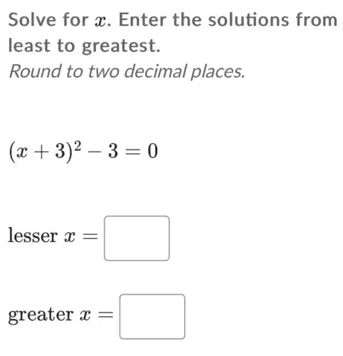 Solv e for x. Ent er the solutio ns fro m
least to greatest.
R cimal place S.
(x+3)^2-3=0
lesser x=
greater x=