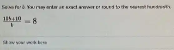 Solve for b. You may enter an exact answer or round to the nearest hundredth.
(10b+10)/(b)=8
Show your work here