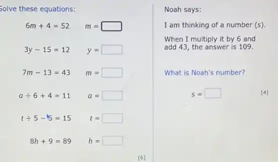 Solve these equations:
6m+4=52 m=
3y-15=12 y= square 
7m-13=43 m=
adiv 6+4=11 a=
tdiv 5-5=15 t=
8h+9=89 h=
Noah says:
I am thinking of a number (s)
When I multiply it by 6 and
add 43, the answer is 109.
What is Noah's number?
s=	[4]
[6]