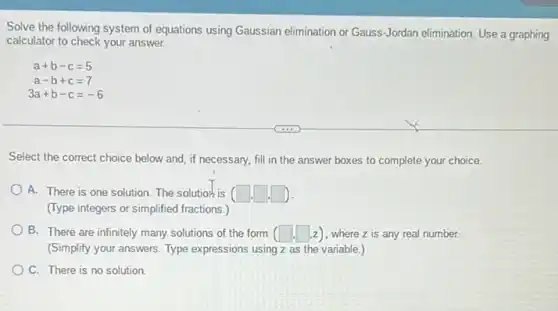 Solve the following system of equations using Gaussian elimination or Gauss-Jordan elimination. Use a graphing
calculator to check your answer.
a+b-c=5
a-b+c=7
3a+b-c=-6
Select the correct choice below and, if necessary fill in the answer boxes to complete your choice.
A. There is one solution. The solutior-is (square ,square ,square )
(Type integers or simplified fractions.)
B. There are infinitely many solutions of the form (square ,square ,z) , where z is any real number.
(Simplify your answers. Type expressions using z as the variable.)
C. There is no solution