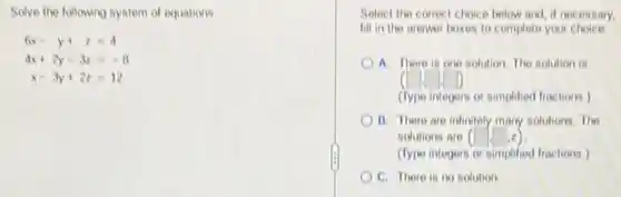 Solve the following system of equations
6x-y+z=4
4x+2y-3z=-8
x-3y+2z=12
Select the correct choice below and, if necessary,
fill in the answer boxes to complete your choice
A. There is one solution. The solution is
(type integers or simplified fractions )
B. There are infinitely many solutions. The
solutions are ( (square ,square ,z)
(Type integers or simplified fractions)
C. There is no solution