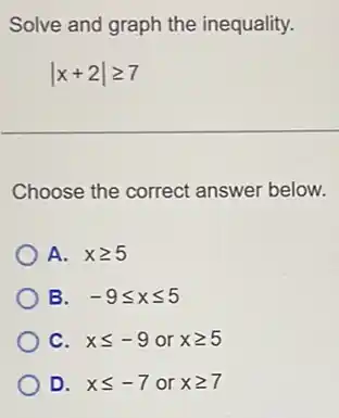 Solve and graph the inequality.
vert x+2vert geqslant 7
Choose the correct answer below.
A. xgeqslant 5
B. -9leqslant xleqslant 5
C. xleqslant -9 or xgeqslant 5
D. xleqslant -7 or xgeqslant 7