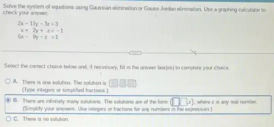 Solve the system of equations using Gaussian elimination or Gauss-Jordan elimination. Use a graphing calculator to
check your answer.
2x-11y-3z=3
x+2y+z=-1
6x-9y-z=1
Select the correct choice below and, if necessary.fill in the answer box(es) to complete your choice.
A. There is one solution. The solution is (square cdot square cdot square )
(Type integers or simplified fractions.)
B. There are infinitely many solutions. The solutions are of the form (square ,square ,z) , where z is any real number.
square 
(Simplify your answers. Use integers or fractions for any numbers in the expression.)
C. There is no solution.