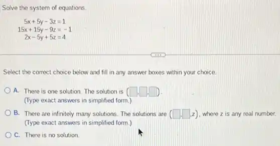 Solve the system of equations
5x+5y-3z=1
15x+15y-9z=-1
2x-5y+5z=4
Select the correct choice below and fill in any answer boxes within your choice.
A. There is one solution. The solution is (square .square .square )
(Type exact answers in simplified form.)
B. There are infinitely many solutions. The solutions are (square ,square ,z) where z is any real number.
(Type exact answers in simplified form.)
C. There is no solution.