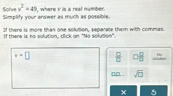 Solve v^2=49 where y is a real number.
Simplify your answer as much as possible.
If there is more than one solution , separate them with commas.
If there is no solution, click on "No solution".
v= square