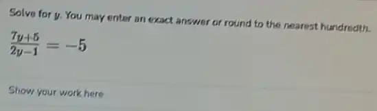 Solve for y. You may enter an exact answer or round to the nearest hundredth.
(7y+5)/(2y-1)=-5
Show your work here