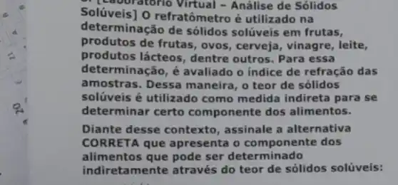 Solúveis] O refratômetro é utilizado na
" (Laboratorio Virtual - Análise de Sólidos
determinação de sólidos solúveis em frutas,
produtos de frutas, ovos , cerveja, vinagre, leite,
produtos lácteos, dentre outros. Para essa
determinação, é avaliado o indice de refração das
amostras. Dessa maneira , o teor de sólidos
solúveis é utilizado como medida indireta para se
determinar certo componente dos alimentos.
Diante desse contexto assinale a alternativa
CORRETA que apresenta o componente dos
alimentos que pode ser determinado
indiretamente através do teor de sólidos solúveis: