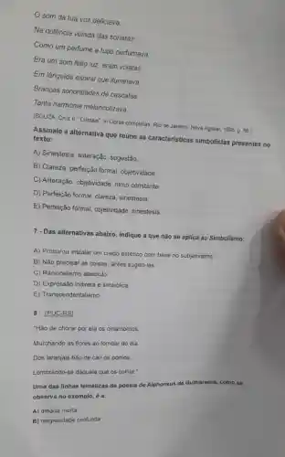 som da tua voz deliciava __
Na dolência velada das sonatas
Como um perfume a tudo perfumava.
Era um som feito luz, eram volatas
Em lânguida espiral que iluminava
Brancas sonoridades de cascatas __
Tanta harmonia melancolizava.
(SOUZA, Cruz e. "Cristais'in Obras completas. Rio de Janeiro: Nova Aguilar 1995, p. 86.)
Assinale a alternativa que reúne as características simbolistas presentes no
texto:
A) Sinestesia, aliteração sugestão.
B) Clareza, perfeição formal objetividade.
C) Aliteração, objetividade, ritmo constante.
D) Perfeição formal, clareza sinestesia
E) Perfeição formal, objetividade.sinestesia.
7 - Das alternativas abaixo indique a que não se aplica ao Simbolismo:
A) Procurou instalar um credo estético com base no subjetivismo.
B) Não precisar as coisas, antes sugeri-las
C) Racionalismo absoluto
D) Expressão indireta e simbólica
E) Transcendentalismo
8 - (PUC-RS)
"Hão de chorar por ela os cinamomos,
Murchando as flores ao tombar do dia.
Dos laranjais hão de cair os pomos,
Lembrando-se daquela que os colhia."
Uma das linhas temáticas da poesia de Alphonsus de Guimaraens, co mo se
observa no exemplo, é a:
A) amada morta
B) religiosidade profunda