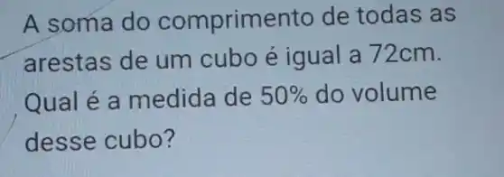 A soma do comprimento de todas as
arestas de um cubo é igual a 72cm.
Qual é a medida de 50%  do volume
desse cubo?