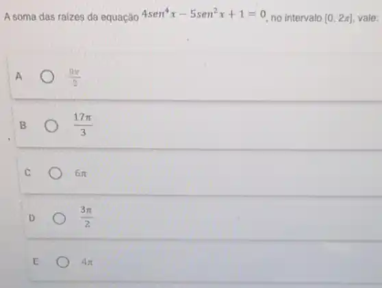 A soma das raizes da equação 4sen^4x-5sen^2x+1=0
no intervalo [0,2pi ] vale:
A
(9pi )/(2)
B
(17pi )/(3)
C
6pi 
D
(3pi )/(2)
E