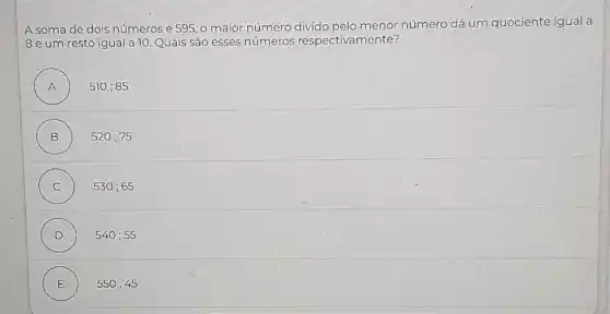 A soma de dois números é 595, 0 maior número número dá um quociente igual a
8 e um resto igual a 10. Quais são esses números respectivamente?
A ) 510;85
B ) 520;75
C ) 530;65
D ) 540;55
E ) 550;45