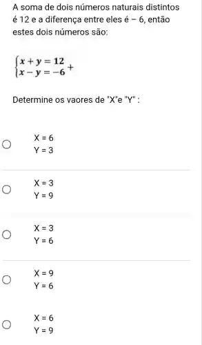 A soma de dois números naturais distintos
é12 e a diferença entre eles e-6 , então
estes dois números são:
 ) x+y=12 x-y=-6 +
Determine os vaores de "X"e "Y":
X=6
Y=3
X=3
Y=9
X=3
Y=6
X=9
Y=6
X=6
Y=9