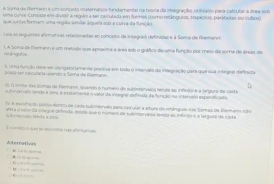 A Soma de Riemann é um conceito matemático fundamental na teoria da integração, utilizado para calcular a área sob
uma curva. Consiste em dividir a região a ser calculada em formas (como retângulos, trapézios parábolas ou cubos)
que juntas formam uma região similar àquela sob a curva da função.
Leia as seguintes afirmativas relacionadas ao conceito de integrais definidas e à Soma de Riemann:
I. A Soma de Riemanné um método que aproxima a área sob o gráfico de uma função por meio da soma de áreas de
retângulos
II. Uma função deve ser obrigatoriamente positiva em todo o intervalo de integração para que sua integral definida
possa ser calculada usando a Soma de Riemann.
III. O limite das Somas de Riemann, quando o número de subintervalos tende ao infinito e a largura de cada
subintervalo tende a zero é exatamente o valor da integral definida da função no intervalo especificado.
IV. A escolha do ponto dentro de cada subintervalo para calcular a altura do retângulo nas Somas de Riemann não
afeta o valor da integral definida, desde que o número de subintervalos tenda ao infinito e a largura de cada
subintervalo tenda a zero
E correto o que se encontra nas afirmativas:
Alternativas
A IIe IV apenas
B le III, apenas
C) I,III IV, apenas.
D) I, IIe III, apenas.
E) I,II, IIIe IV.