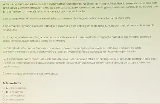 A Soma de Riemann é um conceito matemático fundamental na teoria da integração, utilizado para calculat a área sob
uma curva. Consiste em dividir a regiao a ser calculada em formas (como retaingulos, trapézios, parabolas ou cubos) que
juntas formam uma regiao similar aquela sob a curva da função
Leia as seguintes afirmativas relacionadas ao conceito de integrais definidase a Soma de Riemann:
1. A Soma de Riemann é um método que aproxima a area sob o gráfico de uma função por meio da soma de areas de
retangulos
II. Uma função deve ser obrigatoriamente positiva em todo o intervalo de integração para que sua integral definida
possa ser calculada usando a Soma de Riemann
III. Olimite das Somas de Riemann, quando o número de subintervalos tende ao infinito e a largura de cada
subintervalo tende a zero é exatamente o valor da integral definida da função no intervalo especificado.
IV. A escolha do ponto dentro de cada subintervalo para calcular a altura do retângulo nas Somas de Riemann nào afeta
valor da integral definida, desde que o número de subintervalos tenda ao infinito e a largura de cada subintervalo
tenda a zero
E correto oque se encontra nas afirmativas.
Alternativas
A) I, III elV apenas.
B le IIL apenas
C) 1, II e III, apenas
D IIe IV, apenas
A