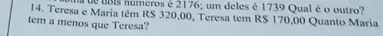 soma do dois numeros < 2176 ; um deles < 173 Qual é o outro? 14. Teresa e Maria têm
RS320,00 Teresa tem R 170,00 Quanto Maria tem a menos que Teresa?