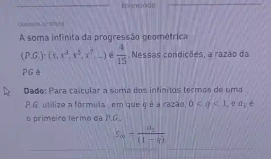 A soma infinita da progressão geometrica
(Pcdot G.):(x,x^3,x^5,x^7,ldots ) é (4)/(15)	condicões, a razão da
PG é
Dado: Para calcular a som a dos infinitos termos de uma
P.G. utilize a formula em que q é a razão. 0lt qlt 1 e a_(1) e
primeiro termo da P.G.
__
S_(infty )=(a_(1))/((1-q))