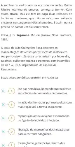 A sombra do cedro vem se encostar no cocho. Primo
Ribeiro levantou os ombros; começa a tremer.Com
muito atraso. Mas ele tem no baço duas colmeias de
bichinhos maldosos , que não se misturam, soltando
enxames no sangue em dias alternados. E assim nunca
precisa de passar um dia sem tremer.
ROSA, J. G. Sagarana . Rio de Janeiro: Nova Fronteira,
1984.
texto de João Guimarães Rosa descreve as
manifestações das crises paroxísticas da malária em
seu personagem Essas se caracterizam por febre alta
calafrios, sudorese intensa e tremores , com intervalos
de 48 hou 72 h, dependendo da espécie de
Plasmodium.
Essas crises periódicas ocorrem em razão da
A
lise das hemácias liberando merozoítos e
substâncias denominadas hemozoínas.
B
invasão das hemácias por merozoítos com
D
maturação até a forma esquizonte.
C
no figado do indivíduo infectado.
reprodução assexuada dos esporozoítos
.
liberação de merozoítos dos hepatócitos
E )
formação de gametócitos dentro das