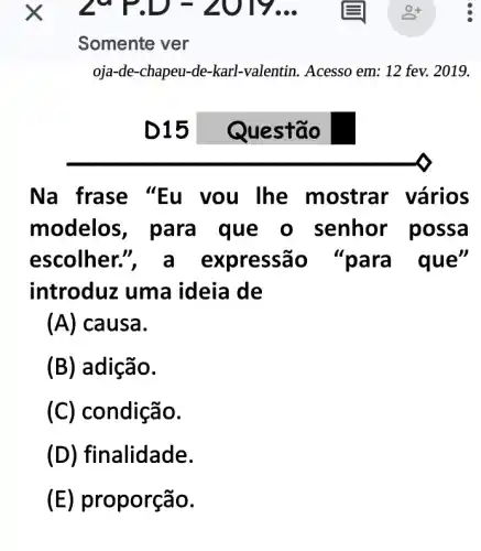 Somente ver
oja-de-chapeu-de-karl -valentin. Acesso em.: 12 fev. 2019.
D15
Na frase "lhe mostrar vários
modelos, para I que o senhor possa
escolher.", a expressão e"
introduz uma ideia de
(A) causa.
(B) adição.
(C) condição.
(D) fi nalidade.
(E) proporção.
Questão