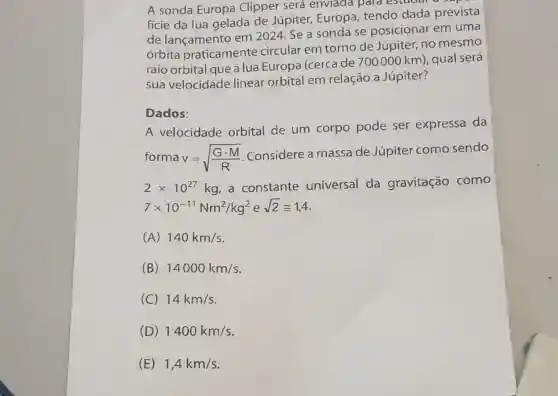 A sonda Europa Clipper será enviada para estudar
fície da lua gelada de Júpiter Europa, tendo dada prevista
de lançamento em 2024. Se a sonda se posicionar em uma
órbita praticamente circular em torno de Júpiter, no mesmo
raio orbital que a lua Europa (cerca de 700000 km), qual será
sua velocidade linear orbital em relação a Júpiter?
Dados:
A velocidade orbital de um corpo pode ser expressa da
forma v=sqrt ((Gcdot M)/(R))
Considere a massade Júpiter como sendo
2times 10^27kg a constante universal da gravitação como
7times 10^-11Nm^2/kg^2 e sqrt (2)cong 1,4
(A) 140km/s
(B) 14000km/s
(C) 14km/s
(D) 1400km/s
(E) 1,4km/s