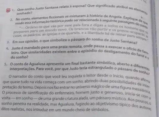 sonho Justo Santana relata a esposa? Que significado atribul ao elements
sonhado?
2. No conto,elementos ficcionais se misturam à história de Angela. Explique des.
modo essainformação historica pode ser relacionada a seguinte as hoem do conto
- Ordeno-te que vás por esse pais fora e digas a todos os
prepares palacios, as lgrejase os quartéis, e a liberdade há de to Sampara sempre
um mundo novo. Os brancos vào partire os pretoomens
3. Em sua opiniáo, o que simboliza o pássaro do sonho de Justo Santana?
4. Justoé mandado para uma praia remota, onde passa a
leiro. Que similaridades existem entre o episódio do desligamentocio defaro.
do sonho?
5. Oconto de Agualusa apresenta um final bastante angulado sherto a diferentes.
interpretaçóes. Para vocé, por queJusto teria estrangulado o pássaro
narrador do conto que vocé leu inquieta o leitor desde o inicio
que quase tudo na vida começa com um sonho, abrindo duas possibilidades defirma
pretação do termo. Depois nos fazentrar no universo mágico de uma figura messiânica
processo de santificação do enfermeiro, homem justo e generoso, inicia-se
visita-em sonho -deuma grande criatura alada, um pássaro místico Aos
sonho penetra na realidade mas Agualusa, fugindo ao objetivismo tipico docucos.
ditos realistas, nos introduzz em um mundo cheio de simbolos.