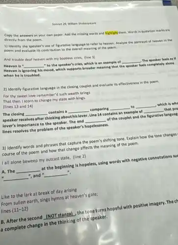 Sonnet 29, William Shakespe are
Copy the answers on your own paper. Add the missing words and highlight them. Words in quotation marks are
directly from the poem.
1) Identify the speaker's use of figurative language to refer to heaven.Analyze the portrayal of heaven in the
poem and evaluate its contribution to the overall meaning of the poem.
Heaven is " __
"to the speaker's cries, which is an example of
__ The speaker feels as if
Heaven is l ignoring his
mood, which supports broader meaning that the
speaker
feels completely alone
when he is troubled.
And trouble deaf heaven with my bootless cries.(line 3)
2) Identify figurative language in the closing couplet and evaluate its effectiveness in the poem.
For thy sweet love remember?such wealth brings
That then I scorn to change my state with kings.
(lines 13 and 14)
The closing __ contains a __ comparing
__ to __
,which is whe
speaker receives after thinking abouthls lover Line 14 contains an example of
__ that pro
lover's importance to the speaker. The end
__
of the couplet and the figurative languag
lines resolves the problem of the speaker's hopelessness.
__
3) Identify words and phrases that capture the p
poem's shifting
g tone. Explain how the tone changes
course of the poem and how that change affects the meaning of the poem.
A. The __
at the beginning is hopeless, using words with negative connotations suc
".
44 __
", and " __
I all alone beweep my outcast state, (line 2)
From sullen earth, sings hymns at heaven's gate;
lines (11-12)
Like to the lark at break of day arising
B. After the second (NOT stanza), the tone turns hopeful with positive Imagery. The cr
a complete change in the thinking of the speaker.
