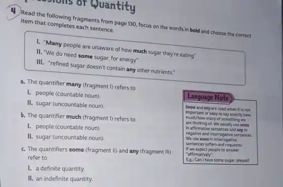 sons or Quantity
Read the following fragments from page 130, focus on the words in bold and choose the correct item that completes each sentence.
I. "Many people are unaware of how much sugar they're eating"
II. "We do need some sugar, for energy"
III. "refined sugar doesn't contain any other nutrients."
a. The quantifier many (fragment I)refers to
1. people (countable noun).
II. sugar (uncountable noun).
b. The quantifier much (fragment I)refers to
1. people (countable noun).
II. sugar (uncountable noun).
c. The quantifiers some (fragment II)and any (fragment III)
refer to
1. a definite quantity.
II. an indefinite quantity.
Language Note
Some and any are used when it is not
important or easy to say exactly how
much/how many of something we
are thinking of. We usually use some
in affirmative sentences and any in
negative and interrogative sentences.
We use some in interrogative
sentences (offers and requests)
if we expect people to answer
"affirmatively".
E.g.: Can I have some sugar, please?