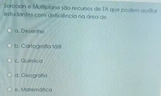 Soroban e Multiplano são recursos de TA que podem auxiliar
estudantes com deficiênciang area de
a. Desenho
D b. Cartografia tatil
c. Química
D d. Geografia
e. Matemática