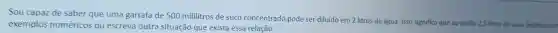 Sou capaz de saber que uma garrafa de 500 mililitros de suco concentrado pode ser diluído em 2 litros de água Isso significa
que eu tenho o 2,5 litros de suco. Explique con exemplos numéricos ou escreva outra situação que exista essa relação.