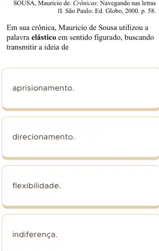 SOUSA, Mauricio de. Crônicas:Navegando nas letras
II. São Paulo: Ed . Globo, 2000 . p. 58.
Em sua crônica . Mauricio de Sousa utilizou a
palavra elástico em sentido figurado , buscando
transmitir a ideia de
aprisionam ento.
direcionamento.
flexibilidade.
indiferença.