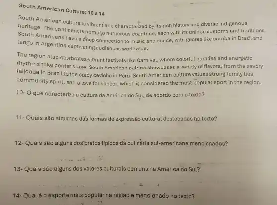 South American Culture: 10 a14
South American culture is vibrant and characterized by its rich history and diverse indigenous
heritage.The continent is home to numerous countries, each with its unique customs and traditions.
South Americans have a deep connection to music and dance , with genres like samba in Brazil and
tango in Argentina captivating audiences worldwide.
The region also celebrates vibrant festivals like Garnival, where colorful parades and energetic
rhythms take center stage . South American cuisine showcases a variety of flavors , from the savory
feijoada in Brazil to the spicy.ceviche in Peru South American culture values strong family ties,
community spirit , and a love for soccer, which is considered the most popular sport in the region.
10- O que caracteriza a cultura da América do Sul, de acordo com o texto?
11- Quais são algumas das formas de expressão cultural destacadas no texto? __
12- Quais são alguns dos"pratos típicos da culinaria sul-americana mencionados?
__
13- Quais são alguns dos valores culturais comuns na América do Sul?
__
14- Qual é o esporte mais popular na região e mencionado no texto?