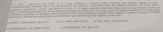 SP-2000) Em 1916, G N. Lewis publicou o primeir artigo
compartihando eletrons. Esse comparilhamento de elétrons podem se
3. (PUC-SP-2000) Em 1916, G. N. Lewis publicou o primeiro artigo propondo que atomos podem se
ligar três tipos genéricos ligação metalica e ligação covalento.
compartihando eletrons. Esse compartilhamento do elétrons ligação covalente. De modo
Assinale a alternativa que apresenta substâncias que contêm apenas ligaçōos covalentes.
a) H2O, C(diamante). Ag e LiH
b) O2,NaCl,NH3 e H2O
c) CO2,SO2,H2OeNa2O
d) C(diamante), CI2, NH3 e CO2
e) C(diamante), O2, Ag e KCI