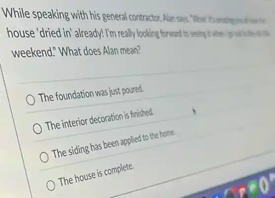 While speaking with his general contractor, Alan sars "Wow! It's amazing
house 'dried in already! I'm rea My looking forward to seeing twhen
weekend." What does Alan mean?
The foundation was just poured.
The interior decoration is finished.
The siding has been applied to the home.
The house is complete.