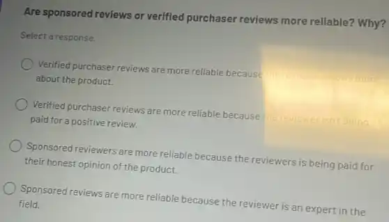 Are sponsored reviews or verified purchaser reviews more reliable? Why?
Select a response.
Verified purchaser reviews are more reliable because
about the product.
Verified purchaser reviews are more reliable because the reviewerisn't being
paid for a positive review.
Sponsored reviewers are more reliable because the reviewers is being paid for
their honest opinion of the product.
Sponsored reviews are more reliable because the reviewer is an expert in the
field.