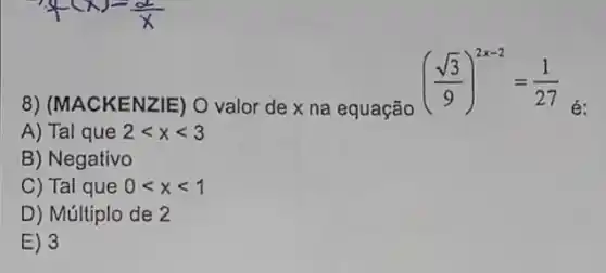 ((sqrt (3))/(9))^2x-2=(1)/(27)
é
8) (MACKENZIE)) O valor de x na equação
A) Tal que 2lt xlt 3
B) Negativo
C) Tal que 0lt xlt 1
D) Múltiplo de 2
E) 3