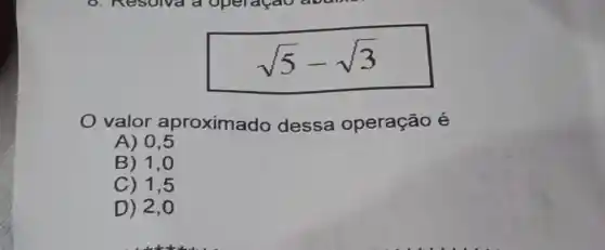 sqrt (5)-sqrt (3)
valor aproximado dessa operação é
A) 0,5
B) 1,0
C) 1,5
D) 2,0