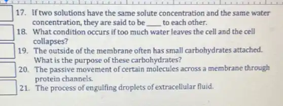 square  17. If two solutions have the same solute concentration and the same water
concentration, they are said to be __ to each other.
square  18. What condition occurs if too much water leaves the cell and the cell
collapses?
square  19. The outside of the membrane often has small carbohydrates attached.
What is the purpose of these carbohydrates?
square  20. The passive movement of certain molecules across a membrane through
protein channels.
square  21. The process of engulfing droplets of extracellular fluid.