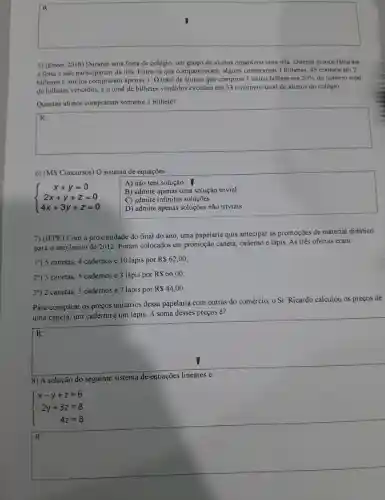 square 
5) (Enem 2018) Durante uma festa de colégio.um grupo de alunos organizou uma rifa Oitenta alunos faltaram
a festa e não participaram da rifa Entre os que compareceram, alguns compraram 3 bilhetes, 45 compraram 2
bilheres e muitos compraram apenas 1. 0 total de alunos que comprou 1 único bilhete cra 20%  do número total
de bilhetes vendidos, e o total de bilhetes vendidos excedeu em 33 o número total de alunos do colégio
Quantos alunos compraram somente I bilhete?
square 
6) (MS Concursos) 0 sistema de equações:
 ) x+y=0 2x+y+z=0 4x+3y+z=0 
A) não tem solução.
B) admite apenas uma solução trivial.
C) admite infinitas soluçōes
D) admite apenas soluções não triviais.
7) (IFPE) Com a proximidade do final do ano, uma papelaria quis antecipar as promoções de material didático
para o ano letivo de 2012. Foram colocados em promoção caneta, caderno e lápis As três ofertas eram:
1") 5 canetas, 4 cadernos e 10 lápis por
R 62,00
29) 3 canetas, 5 cadernos e 3 lápis por
R 66,00
3*) 2 canetas 3 cadernos e 7 lápis por
R 44,00
Para comparar os preços unitários dessa papelaria com outras do comércio, o Sr Ricardo calculou os preços de
uma caneta, um caderno e um lápis A soma desses preços é?
square 
fairness
R:
8) A solução do seguinte sistema de equações
 ) x-y+z=6 2y+3z=8 4z=8 
square