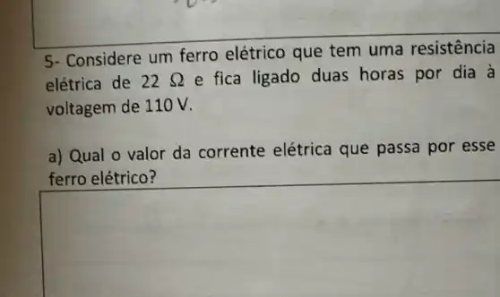 square 
Considere um ferro elétrico que tem uma
elétrica de 22Omega  e fica ligado duas horas por dia à
voltagem de 110V.
a) Qual o valor da corrente elétrica que passa por esse
ferro elétrico?
square