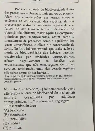 square 
Por isso, a perda da biodiversidade é um
dos problemas ambientais mais graves do planeta.
Além das considerações em termos éticos e
estéticos da conservação das espécies, da sua
preservação e dos ecossistemas, o presente e o
futuro do ser humano também dependem da
obtenção de alimento, matéria -prima e compostos
químicos para medicamentos , assim como a
manutenção de processos como o equilibrio dos
gases atmosféricos ,o clima e a conservação de
solos. De fato, foi demonstrado que a alteração e a
perda de biodiversidade dos habitats naturais,
ocasionadas por atividades antropogênicas,
afetam negativamente as funções dos
ecossistemas, que são encarregadas de prover
serviços ambientais , tanto das demais espécies
silvestres como do ser humano.
Disponível em; <http://www.micromacro .tv/pdfs/saber , thas portugues
/biodiversidade/27perda de biodiversidade,pdf. Acesso em 29 jun.
2011. Fragmento.
No texto 2, no trecho "[...] foi demonstrado que a
alteração e a perda de biodiversidade dos habitats
naturais,	ocasionadas	por atividades
antropogênicas, () ]" predomina a linguagem
representativa da área
(A) biológica.
(B) econômica.
(C) jornalística.
(D) médica.
(E) política.