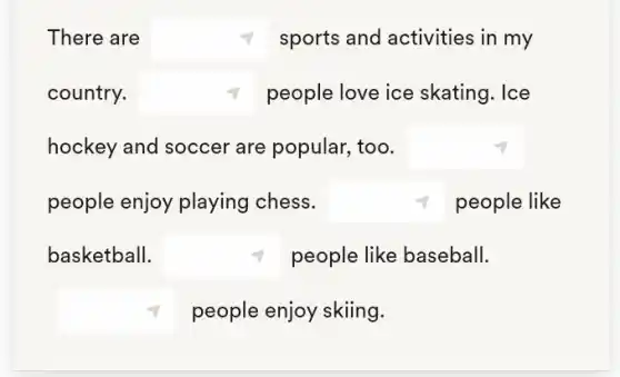 There are square  sports and activities in my
country. square  people love ice skating. Ice
hockey and soccer are popular, too. square 
people enjoy playing chess. square  people like
basketball. square  people like baseball.
square  people enjoy skiing.