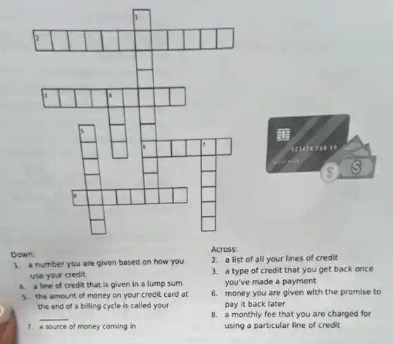 square 
square  2
square 
square 
square 
square 
square 
square 
square 
square 
square 
square 
square 
square 
square 
square 
square 
square 
square 
square 
square 
square 
square 
square 
square 
square 
square 
square 
square 
square 
square 
square 
square 
square 
square 
square 
square 
square 
square 
square 
square 
square 
square 
square 
square 
square 
square 
square 
square 
square 
square 
square 
square 
square 
square 
square 
Down:
1. a number you are given based on how you
use your credit
4. a line of credit that is given in a lump sum
5. the amount of money on your credit card at
the end of a billing cycle is called your
__
7. a source of money coming in
Across:
2. a list of all your lines of credit
3. a type of credit that you get back once
you've made a payment
6. money you are given with the promise to
pay it back later
8. a monthly fee that you are charged for
using a particular line of credit