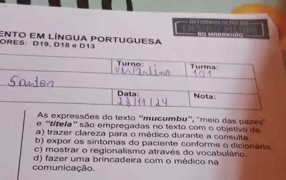 square 
square 
o
square 
square 
businessman
As expressões do texto "mucumbu ", "meio das pazes"
e "titela" são empregadas no texto com o objetivo de
a) trazer clareza para o médico durante a consulta.
b) expor os sintomas do paciente conforme o dicionário.
c) mostrar o regionalisn no através do vocabulário.
d) fazer uma brincadeira com o médico na
com unicação.