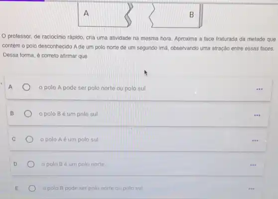 square 
square 
professor, de raciocinio rápido, cria uma atividade na mesma hora. Aproxima a face fraturada da metade que
contém o polo desconhecido A de um polo norte de um segundo imá observando uma atração entre essas faces.
Dessa forma, é correto afirmar que
polo A pode ser polo norte ou polo sul
0 polo Bé um polo sul.
polo Aé um polo sul
polo Bé um polo norte.
polo B pode ser polo o.norte ou polo sul.