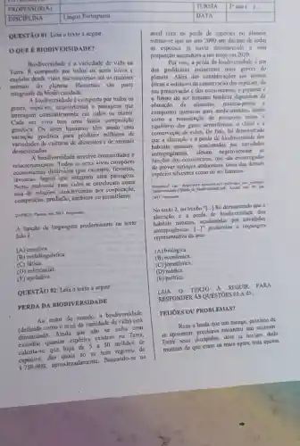 square 
square 
QUESTXO 01: Leia o texto a seguir.
OOUER BIODIVERSIDADE?
Biodiversidade e a variedade de vida na
Term. B composta por todos us seres vivos e
engloba desde virus microscópios até os maiores
animais do planeta Humanos sao parte
integrante da biodit ersidade.
A biodiversidaule é composta por todos os
genes, espécies, ecossistemas e paisagens que
interagem constantemente em todos os niveis
Cada ser vivo tem uma única composição
genética. Os seres humanos têm usndo essa
variação genética para produzir milhares de
variedades de culturas de alimentos e de animals
domesticados.
A biodiversidade envolve comunidades e
relacionamentos. Todos os seres vivos compoem
ccossistemas dinâmicos (por exemplo Horestas
lavouras, lagos) que integram uma paisagem.
Nesse ambiente, suas vidas se entrelaçam numa
teia de relaçües caracterizadas por cooperação,
competição, predação ou parasitismo.
UNESCO. Planctis, she.2011.Prarmentu.
A função de linguagem predominante no texto
lido é
(A)cmotiva.
(B) metalinguistica.	color
(C)
(D) referencial.
(E) apelativa.
QUESTÃO 02: Leia o texto a seguir
PERDA DA BIODIVERSIDADE
Ao redor do mundo a biodiversidade
como o total da variedade da
diminuindo. Ainda que não se saiba com
exatidio quantas expécies existem na Terra,
calcula-se que haja 50 milhoes de
espécies, dus quais sometime tem registro de
aproximadamente.Bascundo-se na
square 	square 
atual taxa de perda de especies no planela.
estima-se que no ano 2000 um décimo de todas
as especies ja havin desaparecido a cssa
proporção ascenderia a um terço cm 2020.
Por isso, a perda da biodiversidade é am
dos problemas ambientais mais graves do
planeta. Além das consider acoes em lermos
éticos e estéticos du conservação das espécies, da
sua preservação c dos ecossistemas, o presente c
futuro do ser humano também dependem da
obtenção de alimento matéria-prima c
compostos quimicos para medicamentos, assim
como a manutenção de processos como o
equilibrio dos kuses atmosferieos. o climu c a
conservação de solos. De fato, foi demonstrado
que a alteração c a perda de biodiversidauk dos
habitats naturais, ocasionadas por atividades
antropogênicas, afetam negativamente as
ecossistemas, que sào encarregadas
de prover servieos ambientais.tanto das demais
espécies silvestres como do ser humano.
2011. Fragtnente.
No texto 2, no trecho"[...] foi demonstrado que a
alteração c a perda de biodiversidade dos
habitats naturais, ocasionadas por atividades
[ldots ]'' predomina a linguagem
representativu da área
(A) biológica.
(B)economica.
(C) jomalistica.
(D) médica.
(E) politica.
TEXTO A SEGUIR . PARA
RESPONDER AS QUESTOES 03 A 05.
PELIORS OU PROBLEMAS?
Reza a lenda que um monge, próximo de
se aposentar encontrar um sucessor.
Entre seus discipulos, dois já haviam dado
mostras de que cram os mais aptos, mas apenas