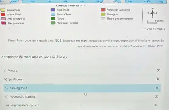 square 
square 
square 
square 
square 
Fonte: Asia-cobertura e uso da terra. IBGE Disponivel em: https://educa-ibge gov brimages/mapas/pdt/continentes -o-regioes-do-
mundoasia-cobertura-e-uso -da-terra-p-52 pdf Acesso em: 10 dez 2023
A vegetação de maior área ocupada na Ásia é a
a) tundra.
b) pastagem.
c) área agricola.
d) vegetação florestal.
x
e) vegetação campestre
x