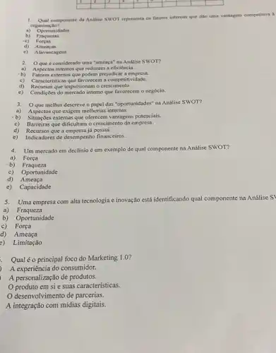 square 
square 
square 
square 
square 
square 
square 
square 
square 
square 
square 
1. Qual componente da Andlise SWOT representa os fatores internos que dão uma vantagem competitiva à
organização?
a) Oportunidades
b) Fraquezas
-c) Forças
d) Ameaças
e) Alavancagens
2. O que é considerado uma "ameaça" na Análise SWOT?
a) Aspectos internos que reduzem a eficiência.
-b) Fatores externos que podem prejudicar a empresa.
c) Caracteristicas que favorecem a competitividade.
d) Recursos que impulsionam o crescimento.
e) Condições do mercado interno que favorecem o negócio.
3. O que melhor descreve o papel das "oportunidades"na Análise SWOT?
a) Aspectos que exigem melhorias internas.
-b) Situações externas que oferecem vantagens potencials.
c) Barreiras que dificultam o crescimento da empresa.
d) Recursos que a empresa já possui.
e) Indicadores de desempenho financeiros.
4. Um mercado em declínio é um exemplo de qual componente na Análise SWOT?
a) Força
b) Fraqueza
c) Oportunidade
d) Ameaça
e) Capacidade
5.Uma empresa com alta tecnologia e inovação está identificando qual componente na Análise S'
a) Fraqueza
b) Oportunidade
c)Força
d) Ameaça
e) Limitação
Qualéo principal foco do Marketing 1.0 ?
) A experiência do consumidor.
A personalização de produtos.
produto em si e suas características.
desenvolvimento de parcerias.
A integração com mídias digitais.