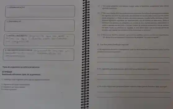 square 
successful
square 
disappointed
square 
7. CON TRA-ARGUMENTO cergumente
eu
congumsnto
square 
8. ARGUMENTO SENSO COMUM
monts soom
Tipos de argumento na esfera jornalística
ATIVIDADE
Analisando diferentes tipos de argumentos.
1-Classifique cada fragmento com o tipo de argumento indicado.
1. Argumento de caus e consequência
2. Argumento por senso comum
3. Contra-argumento
1.( ) "Ser contra pesquisas com animais é negar todos os beneficios conquistados pela ciência
aplicada à medicina.
2.( ) "Dito isso, é preciso fazerum esclarecimento importante. Ser a favor das pesquisas com animais
nào significa ser a favor de maus tratos ou indiferente ao sacrificio dos animais que são usados
nessas pesquisas. [..] Todos os paises que fazem pexquisa cientifica séria, induindo o Brasil,
possuem legislaçoes especificas que regulamentam o uso de animais em laboratório. Todas as
institulçōes de pesquisa sao obrigadas a ter comités de ética multidisciplinares.incumbidos de
avaliar e aprovar (ou nào) todo e qualquer projeto de pesquisa envolvendo o uso de animais.
Há várias regras que precisam ser seguidas. A mais básica delas é que os animais devem ser
tratados com respeito co sofrimento deles, minimizado ao máximo."
3.( )"Ou usamos"modelos animais" (queéo termo cientifico correto), ou fazemos experimenta
cao direta em seres humanos. Ou paramos de pesquisar. Sào essas as opçoes"
II - Com base nesta classificação responda:
a) No argumento de causa e consequência, qual ta ideia entendida como causa e qual e a ideia
entendida como consequência?
__
b) No argumento por senso comum, qual a ideia generalizada que o autor defende?
__
c) No contra-argumento, que possivel ideia contrária a ideia que cle defende o autor antecipa?
__