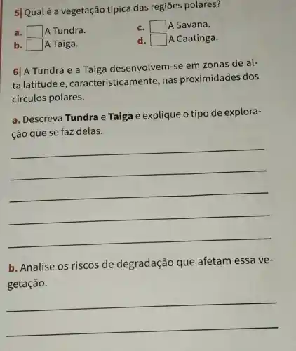 a square  A Tundra.
c. square  A Savana.
b square  A Taiga.
d square  A Caatinga.
61 A Tundra e a Taiga desenvolvem -se em zonas de al-
ta latitude e , caracteristicar nente, nas proximidades dos
circulos polares.
a. Descreva Tundra e Taiga e explique o tipo de explora-
ção que se faz delas.
__
b. Analise os riscos de degradação que afetam essa ve-
getação.
__